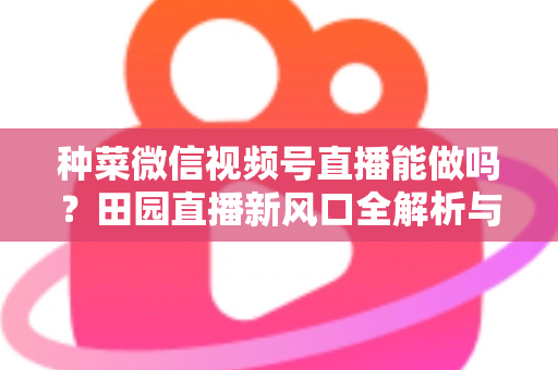 种菜微信视频号直播能做吗?田园直播新风口全解析与实操指南 种菜微信视频号直播能做吗?田园直播新风口全解析与实操指南