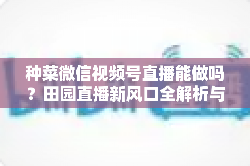 种菜微信视频号直播能做吗？田园直播新风口全解析与实操指南