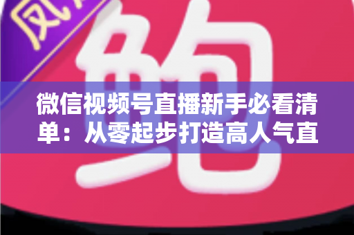 微信视频号直播新手必看清单：从零起步打造高人气直播间的完整攻略