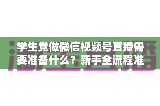 学生党做微信视频号直播需要准备什么?新手全流程准备清单与避坑指南 学生党做微信视频号直播需要准备什么?新手全流程准备清单与避坑指南
