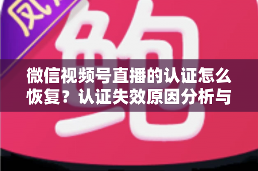 微信视频号直播的认证怎么恢复？认证失效原因分析与恢复全流程指南