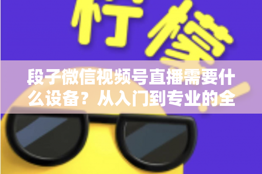 段子微信视频号直播需要什么设备？从入门到专业的全套装备攻略全解析
