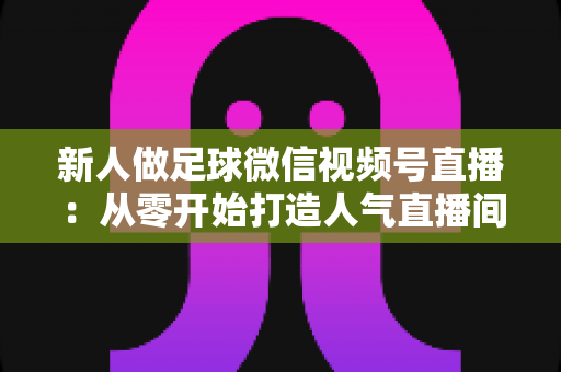 新人做足球微信视频号直播:从零开始打造人气直播间的实战指南 新人做足球微信视频号直播:从零开始打造人气直播间的实战指南