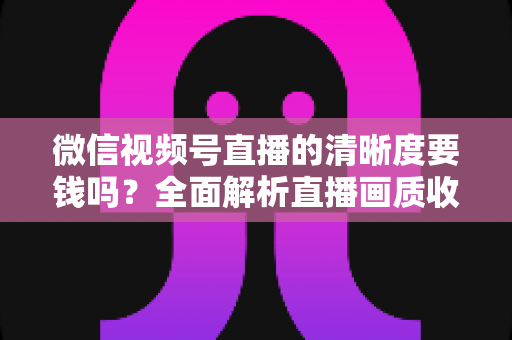微信视频号直播的清晰度要钱吗？全面解析直播画质收费真相与免费提升技巧