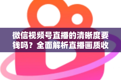 微信视频号直播的清晰度要钱吗？全面解析直播画质收费真相与免费提升技巧