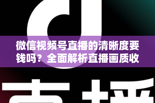 微信视频号直播的清晰度要钱吗？全面解析直播画质收费真相与免费提升技巧