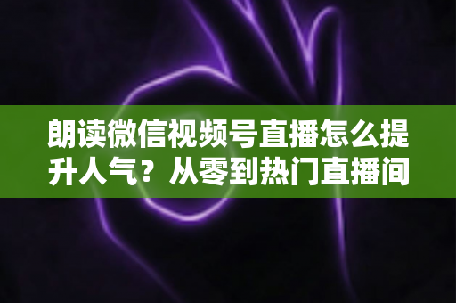 朗读微信视频号直播怎么提升人气?从零到热门直播间的人气增长实战全攻略 朗读微信视频号直播怎么提升人气?从零到热门直播间的人气增长实战全攻略