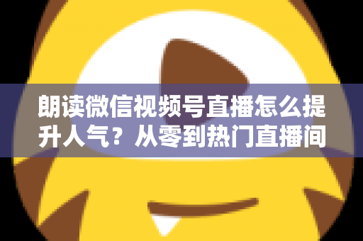 朗读微信视频号直播怎么提升人气?从零到热门直播间的人气增长实战全攻略 朗读微信视频号直播怎么提升人气?从零到热门直播间的人气增长实战全攻略