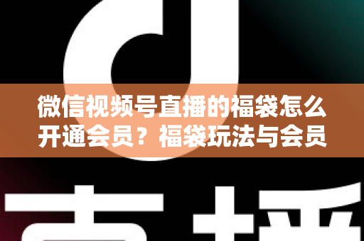 微信视频号直播的福袋怎么开通会员？福袋玩法与会员开通一站式全攻略