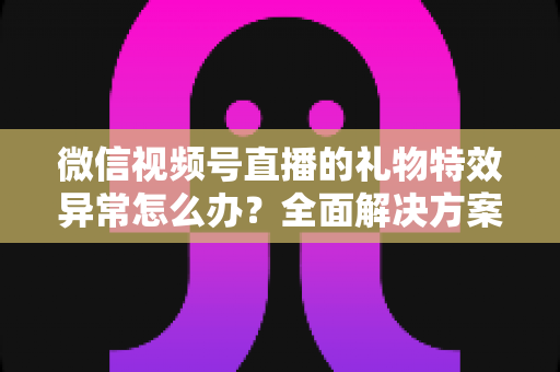 微信视频号直播的礼物特效异常怎么办？全面解决方案与实用避坑指南