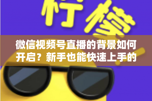 微信视频号直播的背景如何开启？新手也能快速上手的完整教程