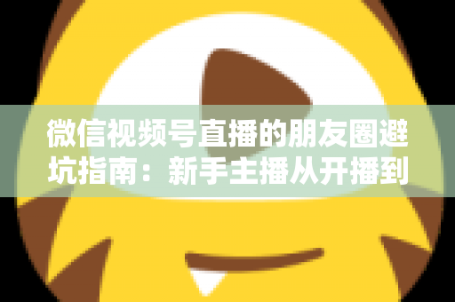 微信视频号直播的朋友圈避坑指南：新手主播从开播到涨粉的实战避雷手册