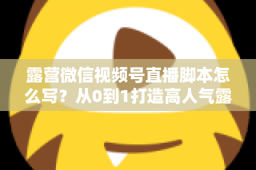 露营微信视频号直播脚本怎么写？从0到1打造高人气露营直播的完整攻略