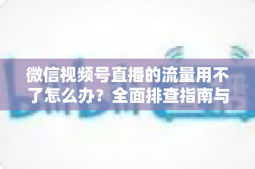 微信视频号直播的流量用不了怎么办？全面排查指南与实用解决技巧分享
