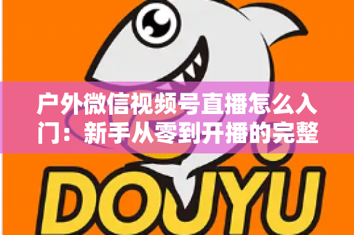 户外微信视频号直播怎么入门:新手从零到开播的完整实操指南 户外微信视频号直播怎么入门:新手从零到开播的完整实操指南