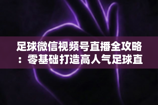 足球微信视频号直播全攻略：零基础打造高人气足球直播间的完整指南