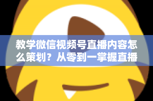 教学微信视频号直播内容怎么策划？从零到一掌握直播策划全流程与实操技巧