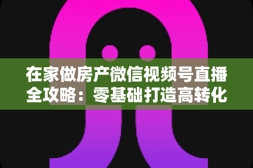 在家做房产微信视频号直播全攻略:零基础打造高转化看房直播间的实战指南 在家做房产微信视频号直播全攻略:零基础打造高转化看房直播间的实战指南