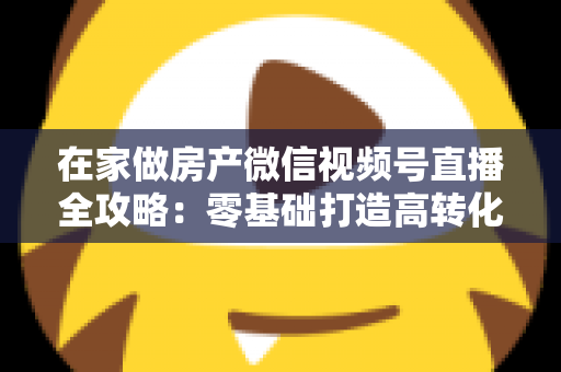 在家做房产微信视频号直播全攻略:零基础打造高转化看房直播间的实战指南 在家做房产微信视频号直播全攻略:零基础打造高转化看房直播间的实战指南