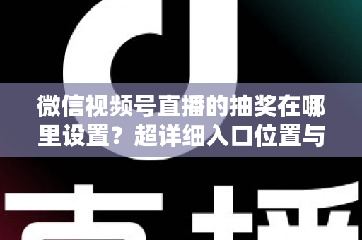 微信视频号直播的抽奖在哪里设置?超详细入口位置与设置步骤全解析 微信视频号直播的抽奖在哪里设置?超详细入口位置与设置步骤全解析