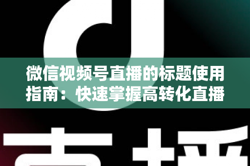 微信视频号直播的标题使用指南：快速掌握高转化直播标题的撰写秘诀与实战技巧