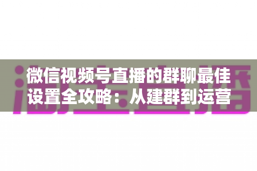 微信视频号直播的群聊最佳设置全攻略：从建群到运营的一站式实战指南