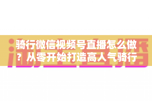 骑行微信视频号直播怎么做？从零开始打造高人气骑行直播间的完整实战指南