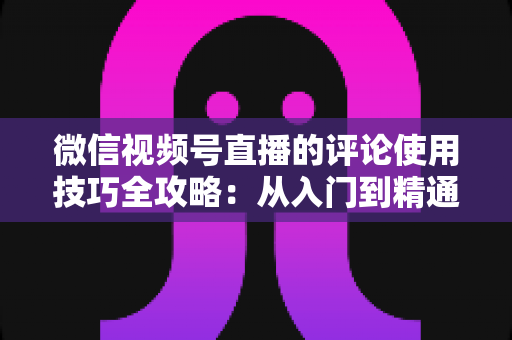微信视频号直播的评论使用技巧全攻略：从入门到精通，助你打造高互动人气直播间