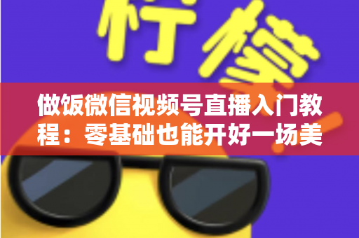 做饭微信视频号直播入门教程：零基础也能开好一场美食直播的完整攻略