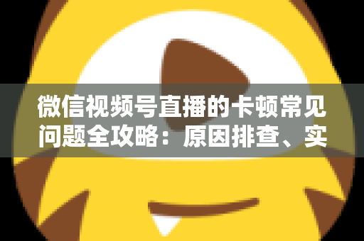 微信视频号直播的卡顿常见问题全攻略：原因排查、实用解决技巧与预防指南