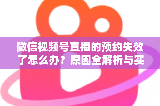 微信视频号直播的预约失效了怎么办？原因全解析与实用解决方案，帮你快速挽回直播流量