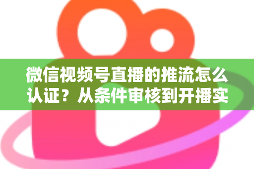 微信视频号直播的推流怎么认证?从条件审核到开播实操的一站式权威指南 微信视频号直播的推流怎么认证?从条件审核到开播实操的一站式权威指南