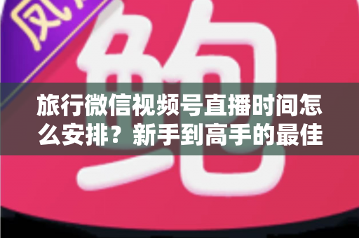旅行微信视频号直播时间怎么安排？新手到高手的最佳直播时段规划全攻略