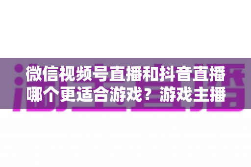 微信视频号直播和抖音直播哪个更适合游戏？游戏主播平台选择深度评测指南