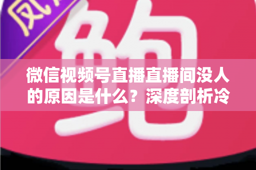 微信视频号直播直播间没人的原因是什么？深度剖析冷场根源与实用破局指南