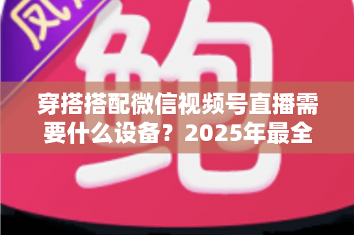 穿搭搭配微信视频号直播需要什么设备？2025年最全设备清单与实用选购指南