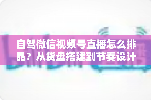 自驾微信视频号直播怎么排品？从货盘搭建到节奏设计的实战全攻略