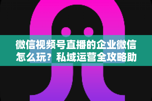 微信视频号直播的企业微信怎么玩?私域运营全攻略助力企业流量变现 微信视频号直播的企业微信怎么玩?私域运营全攻略助力企业流量变现