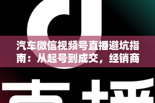 汽车微信视频号直播避坑指南：从起号到成交，经销商与销售顾问必看的实战攻略