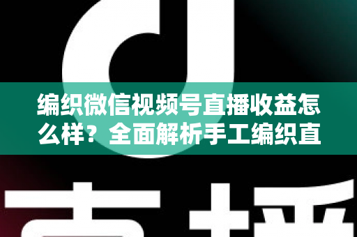 编织微信视频号直播收益怎么样？全面解析手工编织直播的赚钱潜力与变现之道