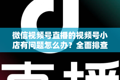 微信视频号直播的视频号小店有问题怎么办？全面排查思路与实用解决方案指南