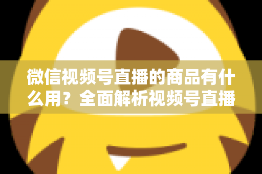 微信视频号直播的商品有什么用？全面解析视频号直播带货功能、核心价值与实操指南