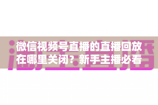 微信视频号直播的直播回放在哪里关闭?新手主播必看的完整操作指南与隐私设置技巧 微信视频号直播的直播回放在哪里关闭?新手主播必看的完整操作指南与隐私设置技巧