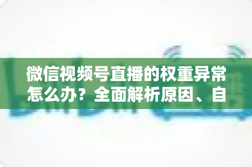 微信视频号直播的权重异常怎么办？全面解析原因、自查步骤与恢复指南