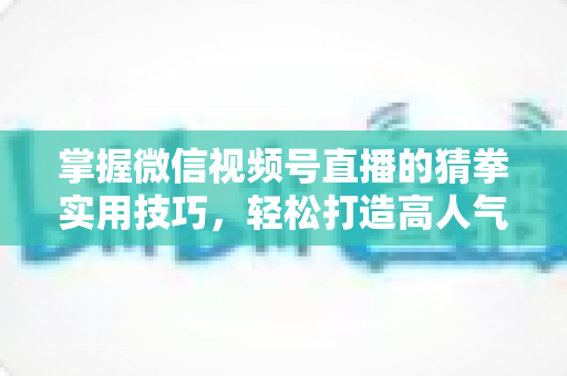 掌握微信视频号直播的猜拳实用技巧,轻松打造高人气互动直播间 掌握微信视频号直播的猜拳实用技巧,轻松打造高人气互动直播间