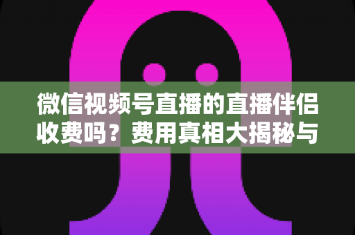 微信视频号直播的直播伴侣收费吗?费用真相大揭秘与免费开播全攻略 微信视频号直播的直播伴侣收费吗?费用真相大揭秘与免费开播全攻略