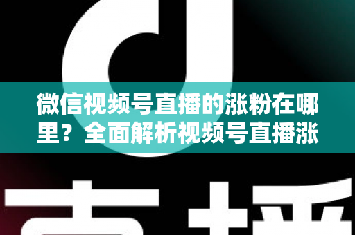 微信视频号直播的涨粉在哪里？全面解析视频号直播涨粉入口与高效涨粉实战攻略