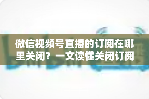 微信视频号直播的订阅在哪里关闭？一文读懂关闭订阅的完整操作指南