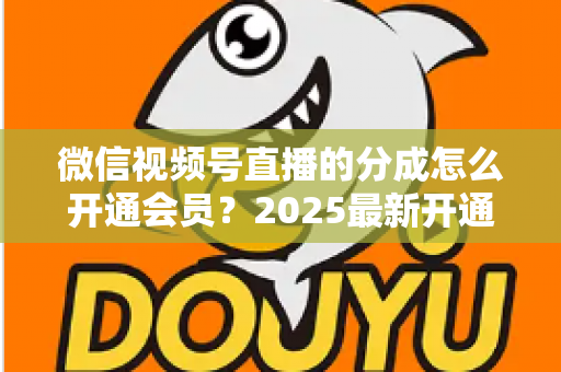 微信视频号直播的分成怎么开通会员？2025最新开通条件、详细流程与分成规则全解析