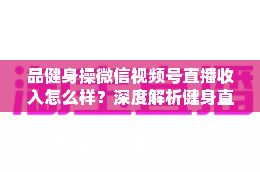 品健身操微信视频号直播收入怎么样？深度解析健身直播变现潜力与赚钱之道